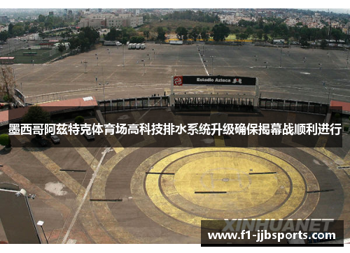 墨西哥阿兹特克体育场高科技排水系统升级确保揭幕战顺利进行