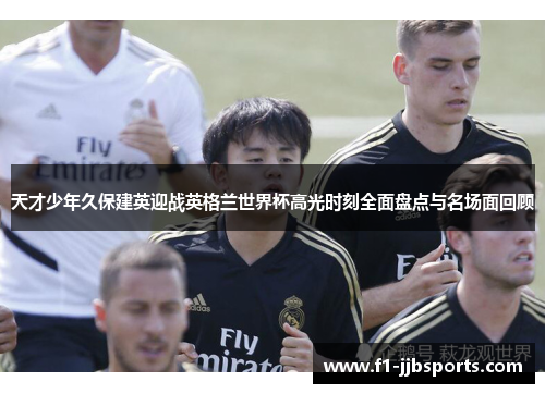 天才少年久保建英迎战英格兰世界杯高光时刻全面盘点与名场面回顾